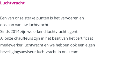 Luchtvracht  Een van onze sterke punten is het vervoeren en opslaan van uw luchtvracht. Sinds 2014 zijn we erkend luchtvracht agent. Al onze chauffeurs zijn in het bezit van het certificaat medewerker luchtvracht en we hebben ook een eigen beveiligingsadviseur luchtvracht in ons team.